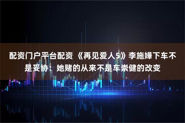 配资门户平台配资 《再见爱人5》李施嬅下车不是妥协：她赌的从来不是车崇健的改变