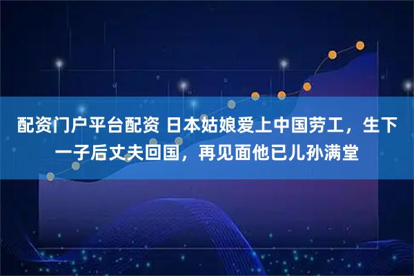 配资门户平台配资 日本姑娘爱上中国劳工，生下一子后丈夫回国，再见面他已儿孙满堂